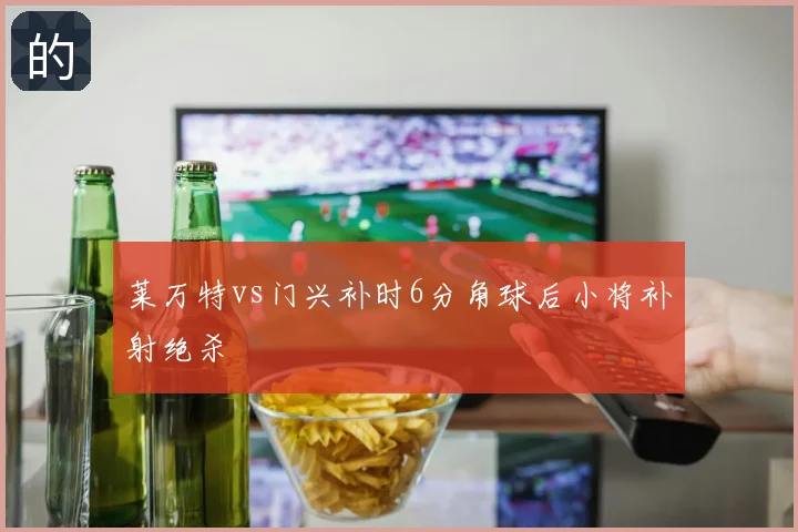 莱万特vs门兴补时6分角球后小将补射绝杀